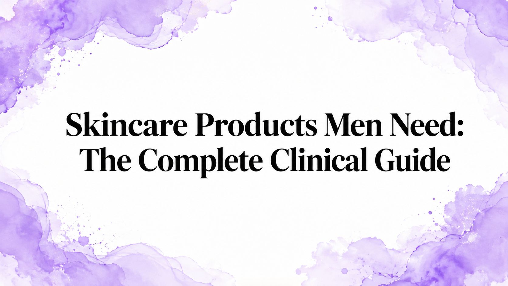 Skincare Products Men Need: The Complete Clinical Guide